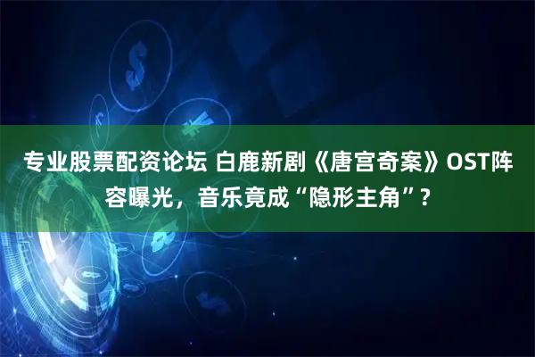 专业股票配资论坛 白鹿新剧《唐宫奇案》OST阵容曝光，音乐竟成“隐形主角”?