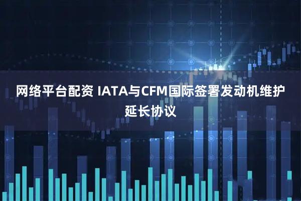网络平台配资 IATA与CFM国际签署发动机维护延长协议