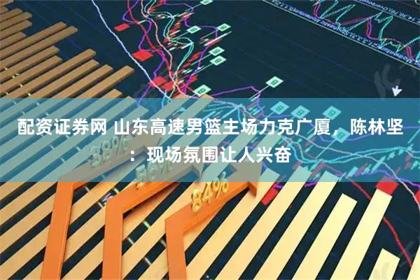 配资证券网 山东高速男篮主场力克广厦，陈林坚：现场氛围让人兴奋